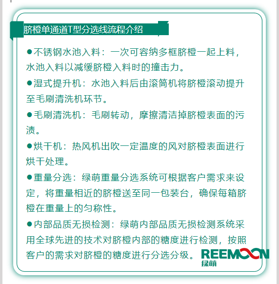 今年綠萌推出T型系列設備，專為中國果農(nóng)研制的高性價比的設備，具有功能齊全、小型輕便可移動、操作簡單、易維護的優(yōu)點。臍橙單通道分選線確保每箱分選過的臍橙個頭勻稱、糖酸度相近，有著穩(wěn)定的品質(zhì)，讓非標準的農(nóng)產(chǎn)品標準化。該分選線專門為中國小戶果農(nóng)定制，為客戶實地考察，根據(jù)客戶需求全流程設計，